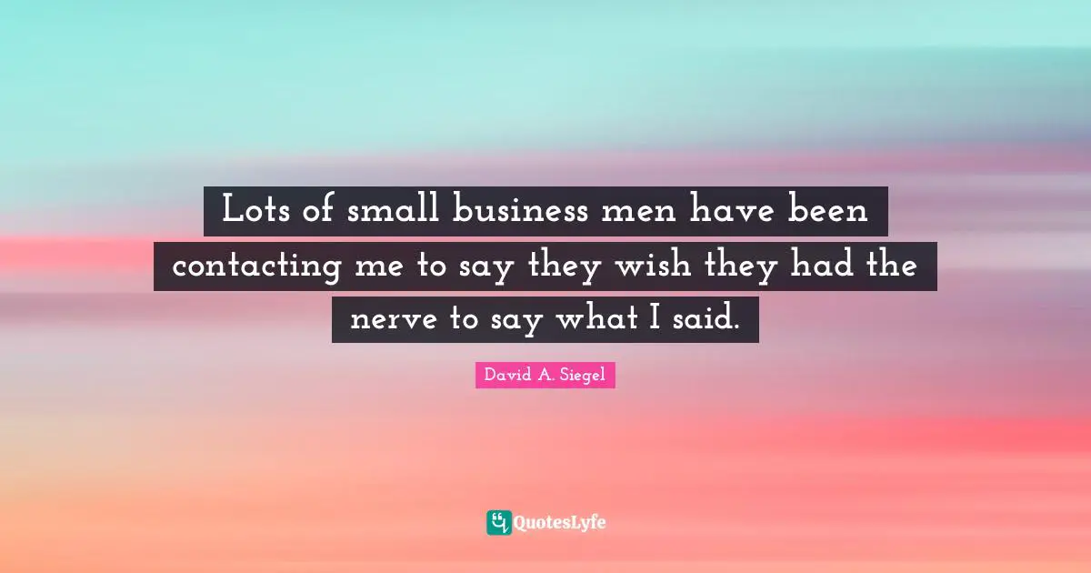 Lots of small business men have been contacting me to say they wish they had the nerve to say what I said.