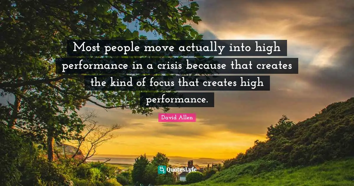 Most people move actually into high performance in a crisis because that creates the kind of focus that creates high performance.