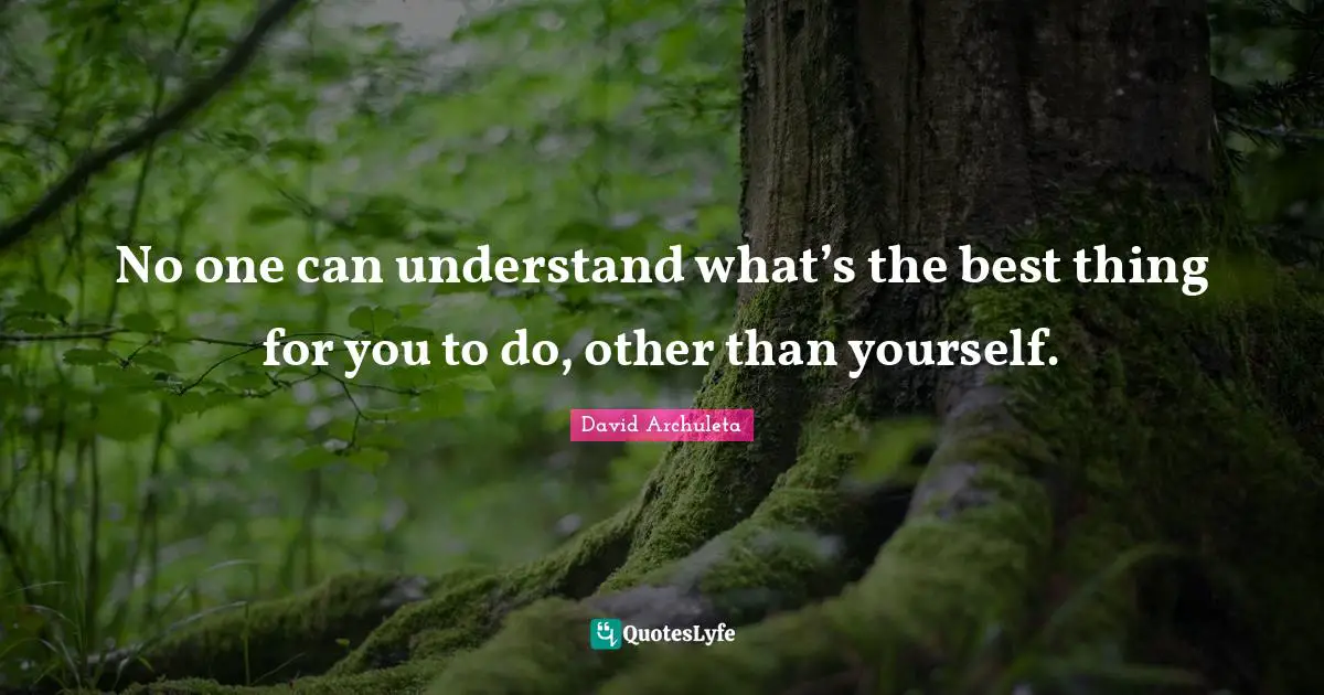 No one can understand what’s the best thing for you to do, other than yourself.