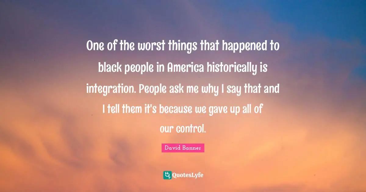 Black People Quotes: "One of the worst things that happened to black people in America historically is integration. People ask me why I say that and I tell them it's because we gave up all of our control."