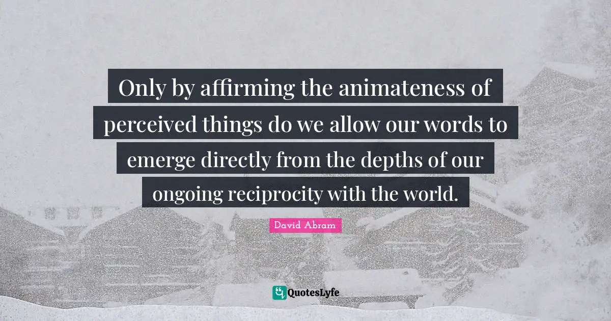 Only by affirming the animateness of perceived things do we allow our words to emerge directly from the depths of our ongoing reciprocity with the world.
