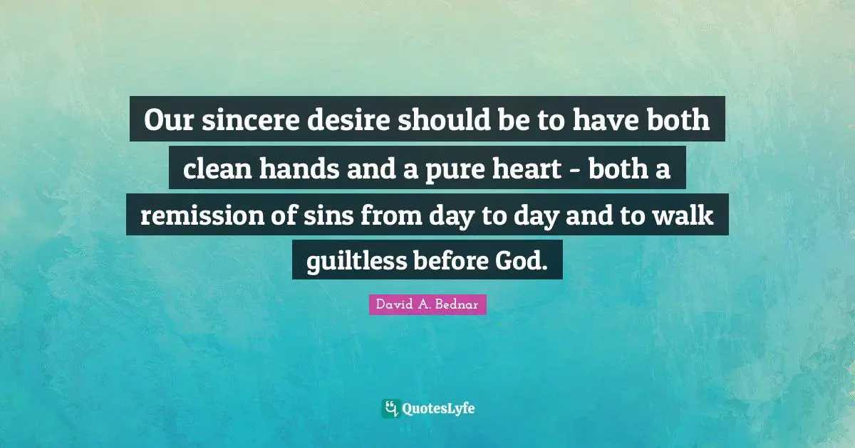 David A. Bednar Quotes: "Our sincere desire should be to have both clean hands and a pure heart - both a remission of sins from day to day and to walk guiltless before God."