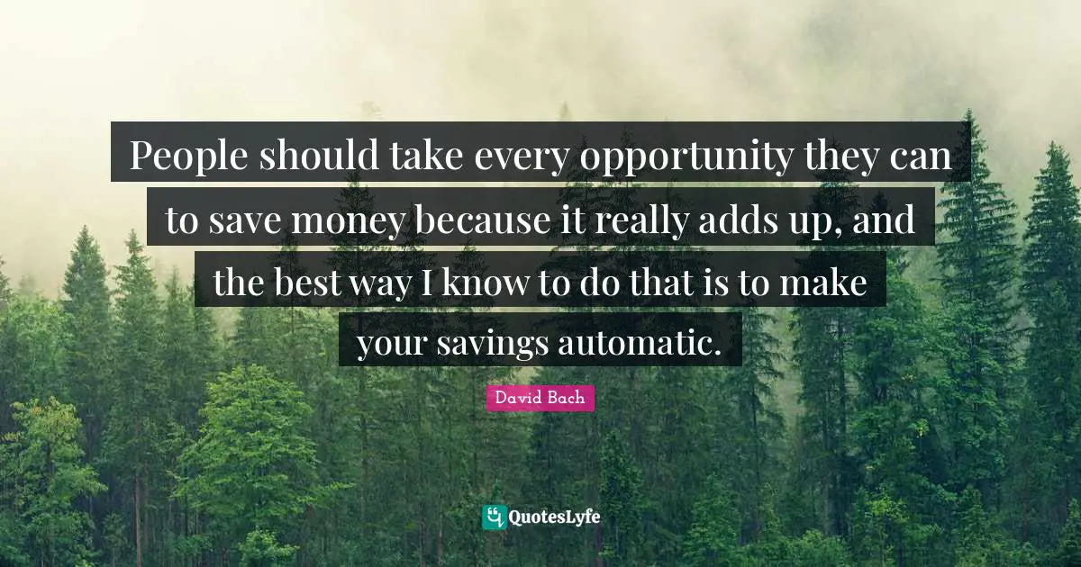 People should take every opportunity they can to save money because it really adds up, and the best way I know to do that is to make your savings automatic.
