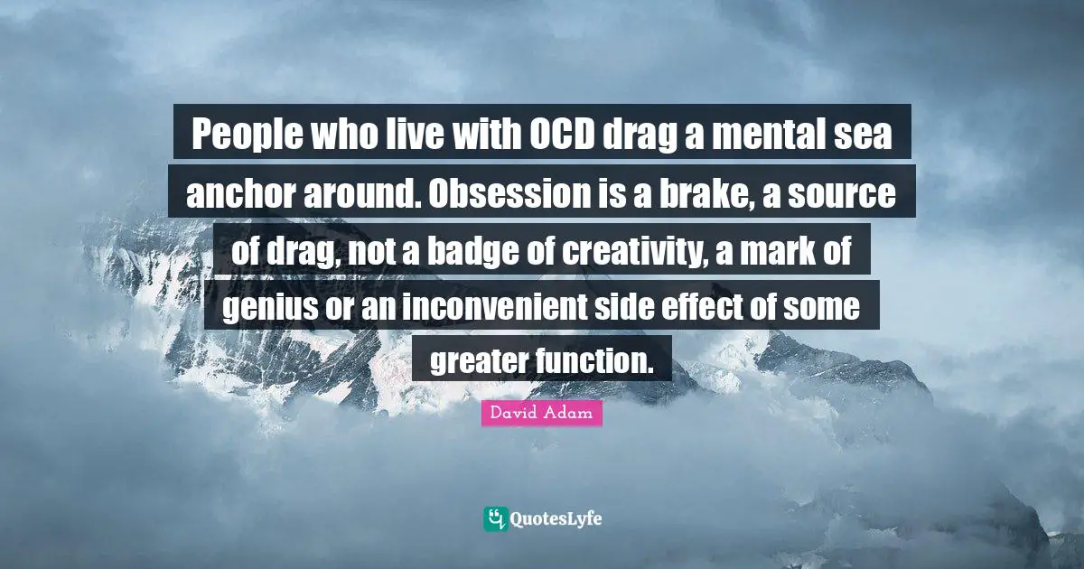 Brake Quotes: "People who live with OCD drag a mental sea anchor around. Obsession is a brake, a source of drag, not a badge of creativity, a mark of genius or an inconvenient side effect of some greater function."