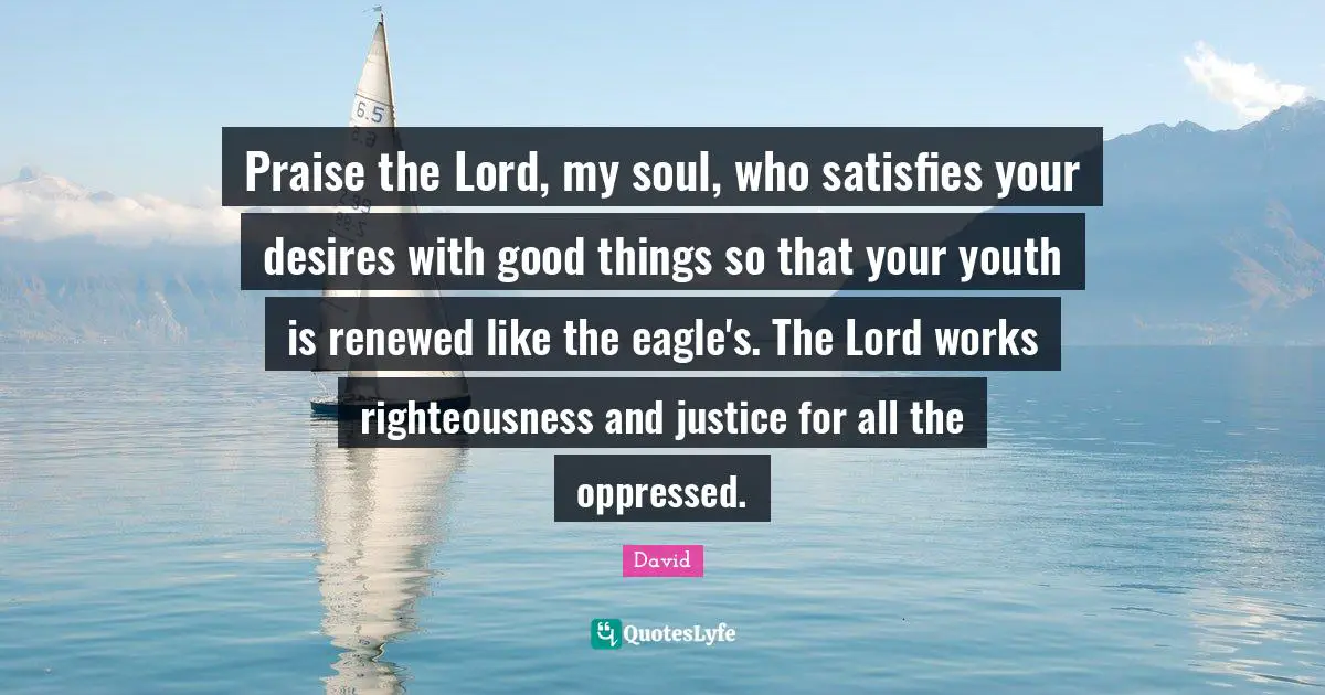 Praise the Lord, my soul, who satisfies your desires with good things so that your youth is renewed like the eagle's. The Lord works righteousness and justice for all the oppressed.