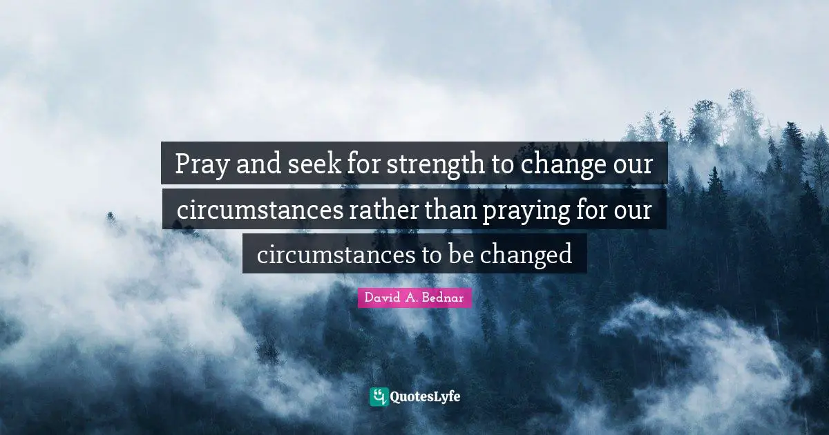 David A. Bednar Quotes: "Pray and seek for strength to change our circumstances rather than praying for our circumstances to be changed"