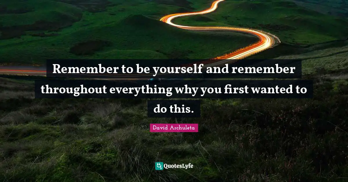 Remember to be yourself and remember throughout everything why you first wanted to do this.