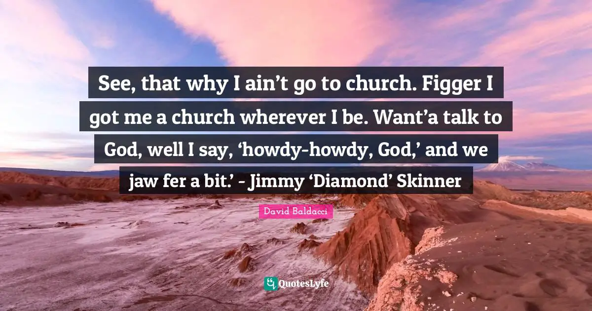 See, that why I ain’t go to church. Figger I got me a church wherever I be. Want’a talk to God, well I say, ‘howdy-howdy, God,’ and we jaw fer a bit.’ - Jimmy ‘Diamond’ Skinner