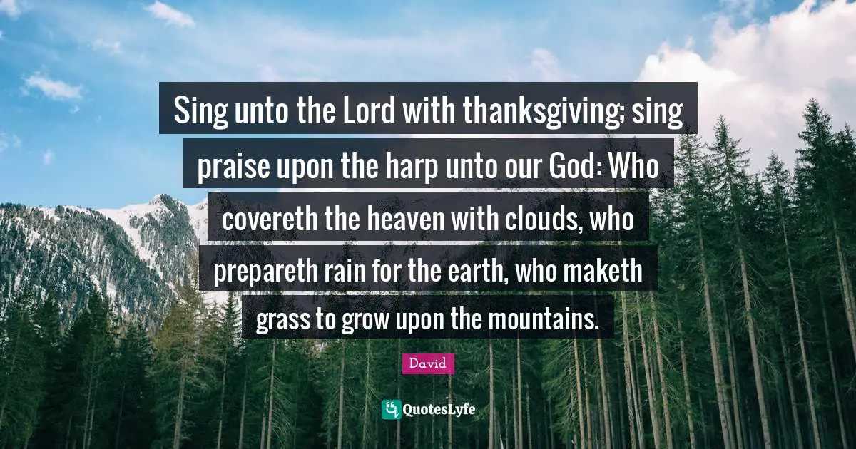 Sing unto the Lord with thanksgiving; sing praise upon the harp unto our God: Who covereth the heaven with clouds, who prepareth rain for the earth, who maketh grass to grow upon the mountains.
