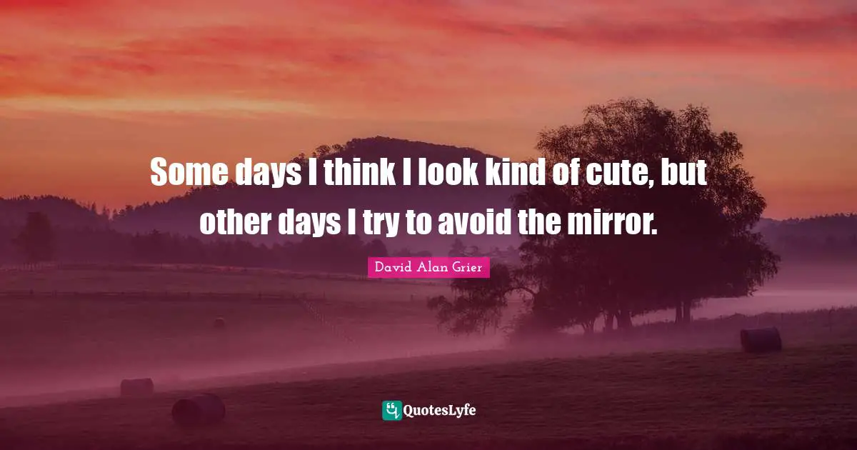 Some days I think I look kind of cute, but other days I try to avoid the mirror.