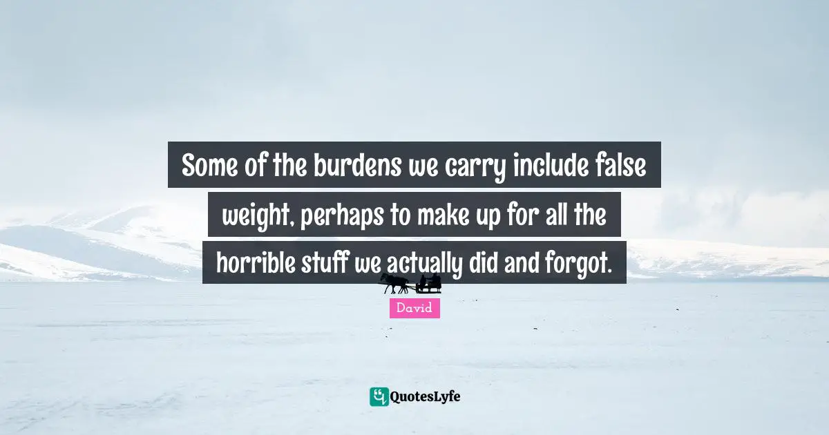 Some of the burdens we carry include false weight, perhaps to make up for all the horrible stuff we actually did and forgot.