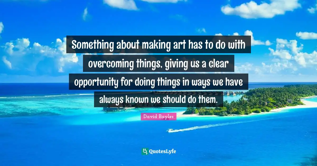 Something about making art has to do with overcoming things, giving us a clear opportunity for doing things in ways we have always known we should do them.
