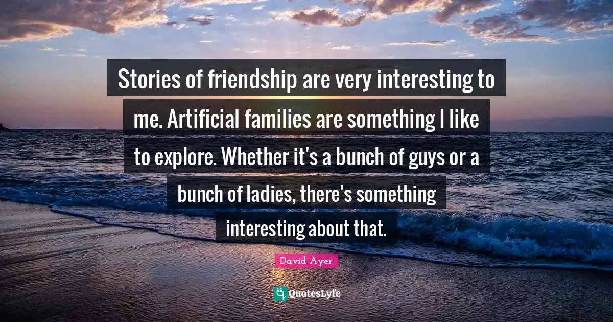 Stories of friendship are very interesting to me. Artificial families are something I like to explore. Whether it's a bunch of guys or a bunch of ladies, there's something interesting about that.