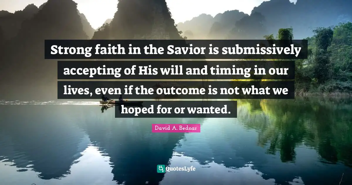 David A. Bednar Quotes: "Strong faith in the Savior is submissively accepting of His will and timing in our lives, even if the outcome is not what we hoped for or wanted."