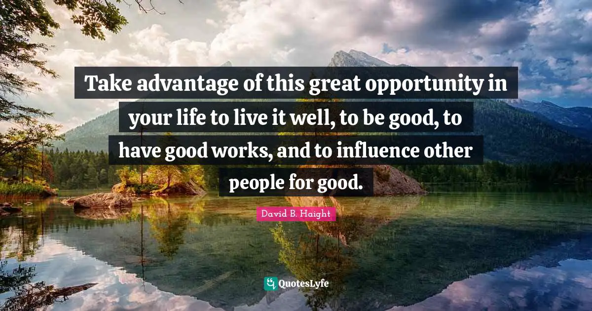 David B. Haight Quotes: "Take advantage of this great opportunity in your life to live it well, to be good, to have good works, and to influence other people for good."
