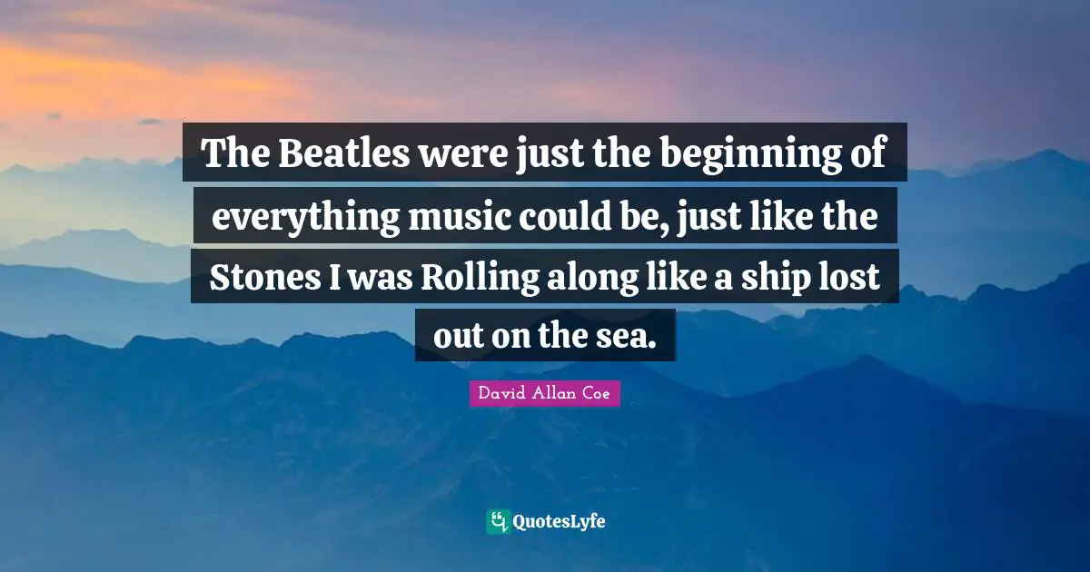 David Allan Coe Quotes: "The Beatles were just the beginning of everything music could be, just like the Stones I was Rolling along like a ship lost out on the sea."