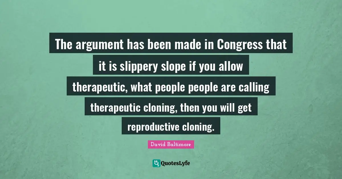 The argument has been made in Congress that it is slippery slope if you allow therapeutic, what people people are calling therapeutic cloning, then you will get reproductive cloning.