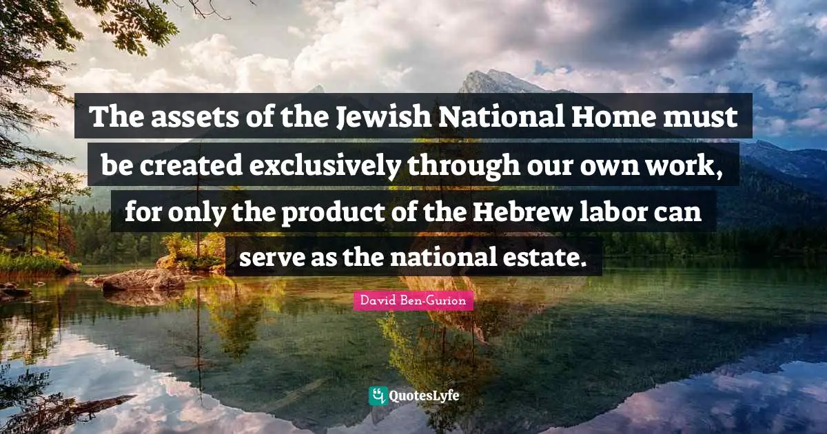 David Ben-Gurion Quotes: "The assets of the Jewish National Home must be created exclusively through our own work, for only the product of the Hebrew labor can serve as the national estate."