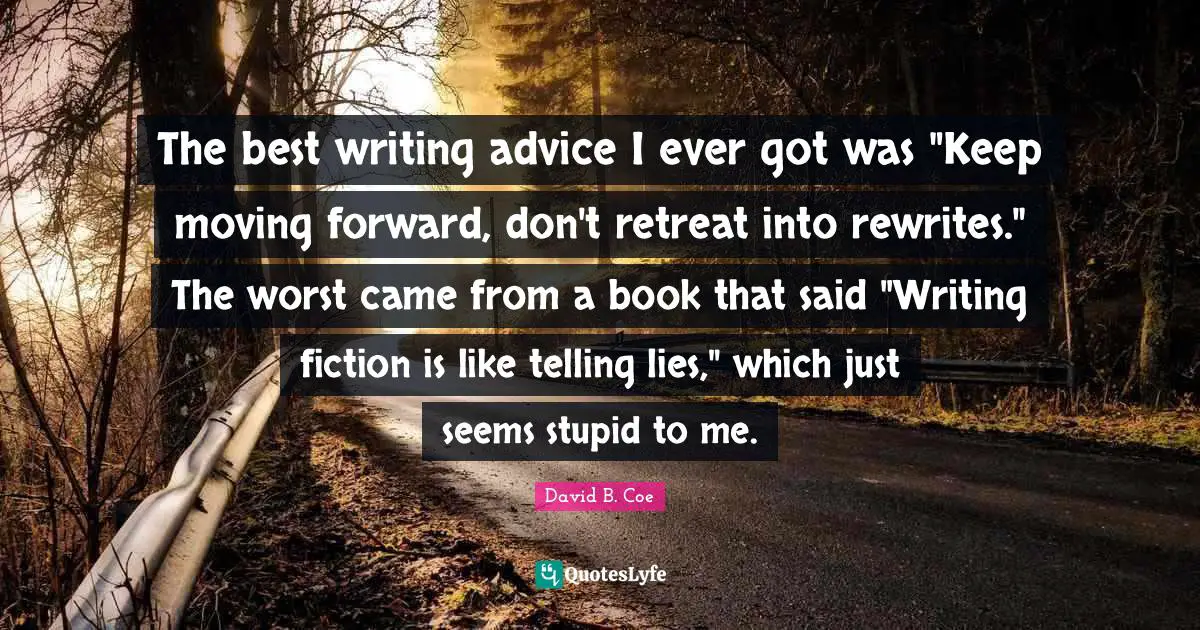 David B. Coe Quotes: "The best writing advice I ever got was "Keep moving forward, don't retreat into rewrites." The worst came from a book that said "Writing fiction is like telling lies," which just seems stupid to me."