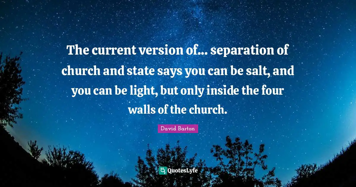 The current version of... separation of church and state says you can be salt, and you can be light, but only inside the four walls of the church.