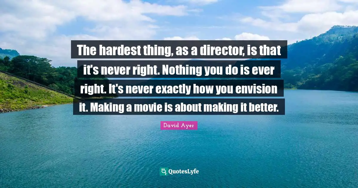 The hardest thing, as a director, is that it's never right. Nothing you do is ever right. It's never exactly how you envision it. Making a movie is about making it better.