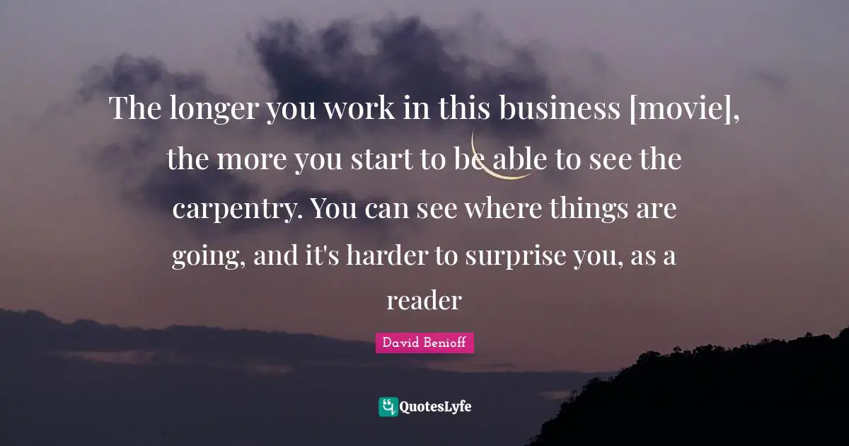 The longer you work in this business [movie], the more you start to be able to see the carpentry. You can see where things are going, and it's harder to surprise you, as a reader