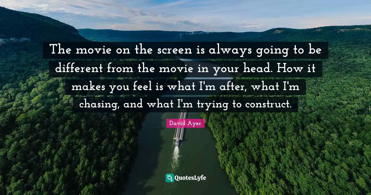 The movie on the screen is always going to be different from the movie in your head. How it makes you feel is what I'm after, what I'm chasing, and what I'm trying to construct.