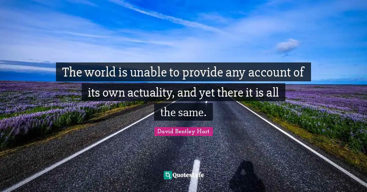 The world is unable to provide any account of its own actuality, and yet there it is all the same.