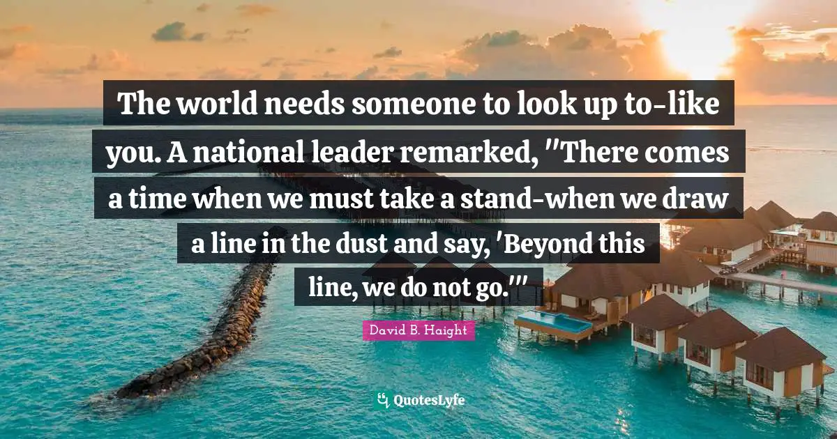 David B. Haight Quotes: "The world needs someone to look up to-like you. A national leader remarked, "There comes a time when we must take a stand-when we draw a line in the dust and say, 'Beyond this line, we do not go.'""