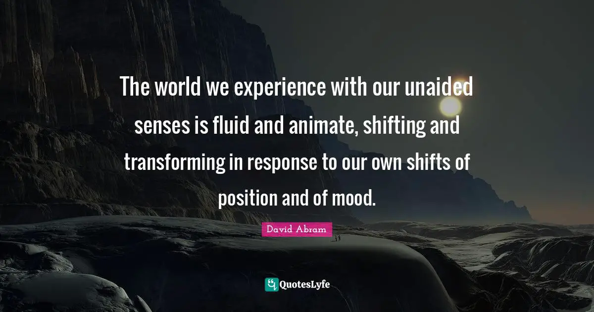 The world we experience with our unaided senses is fluid and animate, shifting and transforming in response to our own shifts of position and of mood.