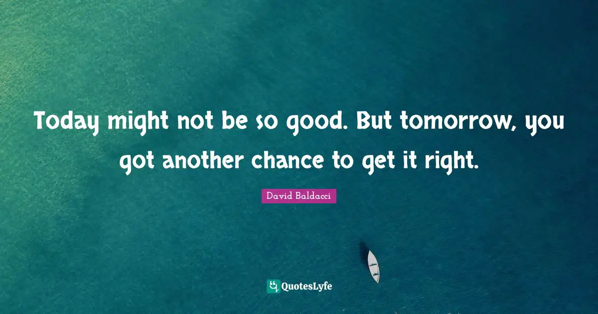 Today might not be so good. But tomorrow, you got another chance to get it right.