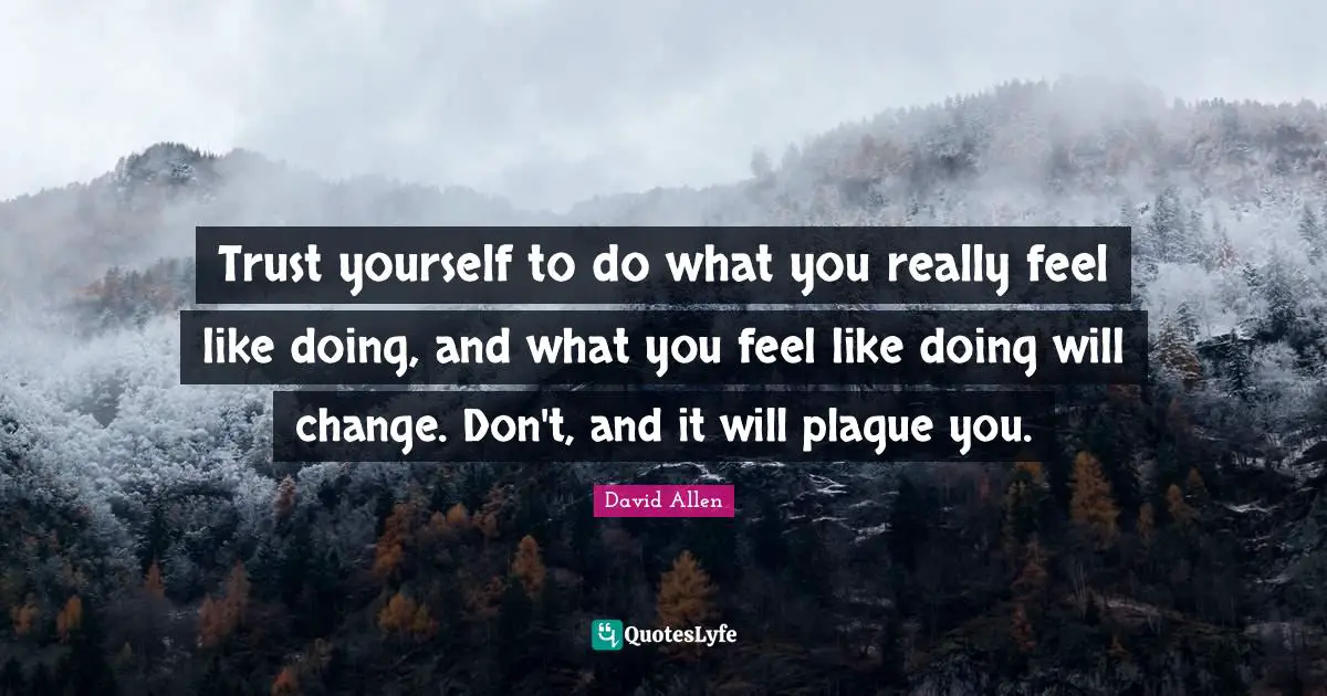 Trust yourself to do what you really feel like doing, and what you feel like doing will change. Don't, and it will plague you.