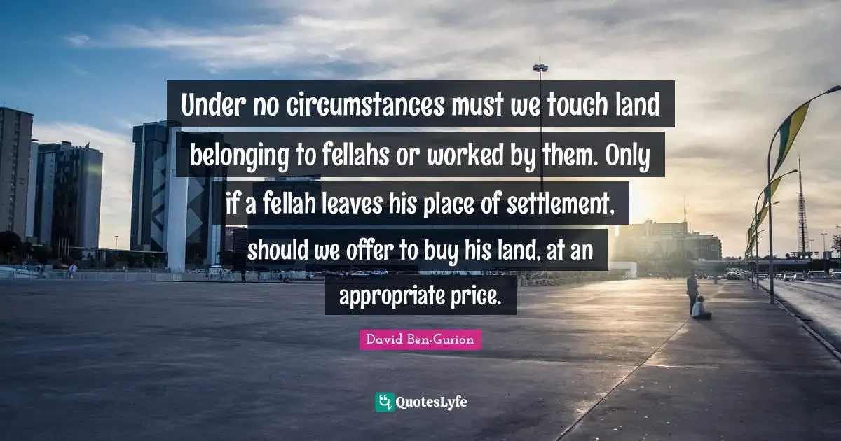 David Ben-Gurion Quotes: "Under no circumstances must we touch land belonging to fellahs or worked by them. Only if a fellah leaves his place of settlement, should we offer to buy his land, at an appropriate price."
