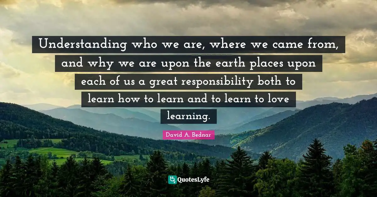 Came Quotes: "Understanding who we are, where we came from, and why we are upon the earth places upon each of us a great responsibility both to learn how to learn and to learn to love learning."