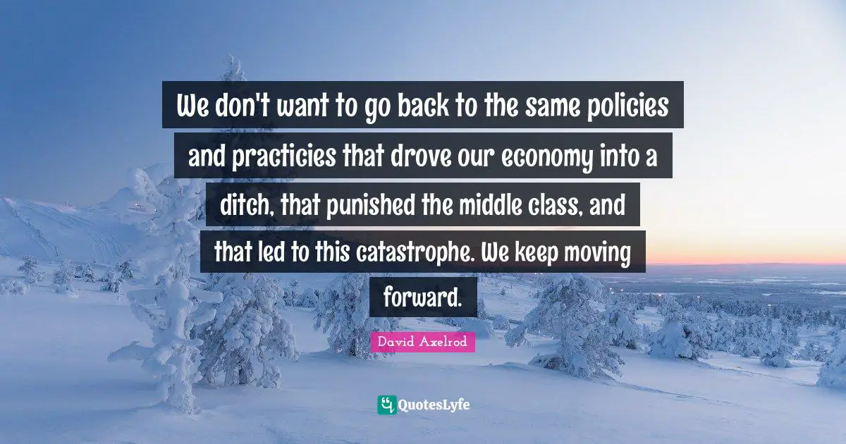 We don't want to go back to the same policies and practicies that drove our economy into a ditch, that punished the middle class, and that led to this catastrophe. We keep moving forward.
