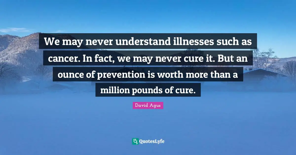 We may never understand illnesses such as cancer. In fact, we may never cure it. But an ounce of prevention is worth more than a million pounds of cure.