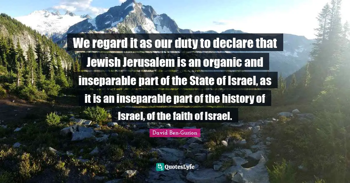 Israel Quotes: "We regard it as our duty to declare that Jewish Jerusalem is an organic and inseparable part of the State of Israel, as it is an inseparable part of the history of Israel, of the faith of Israel."
