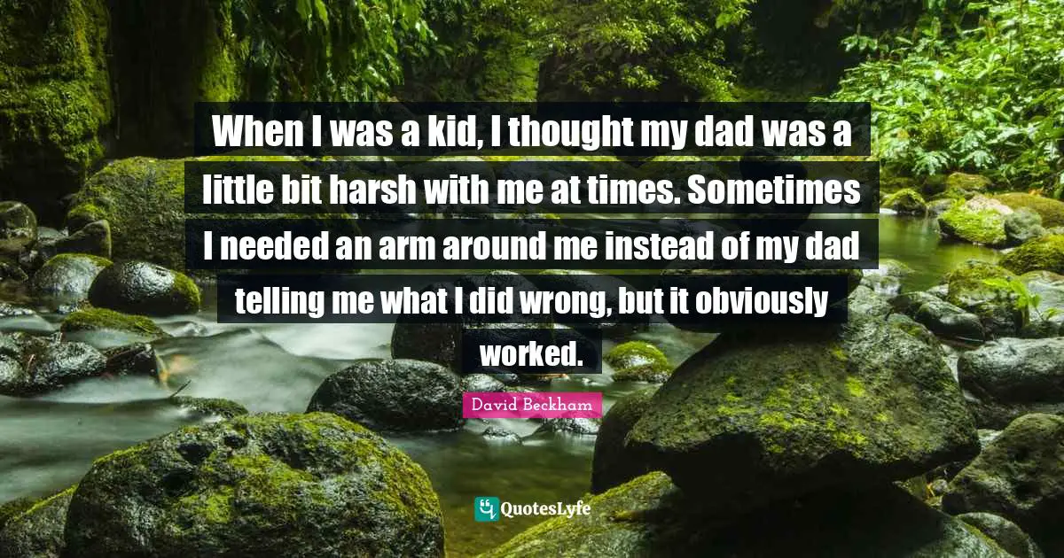When I was a kid, I thought my dad was a little bit harsh with me at times. Sometimes I needed an arm around me instead of my dad telling me what I did wrong, but it obviously worked.