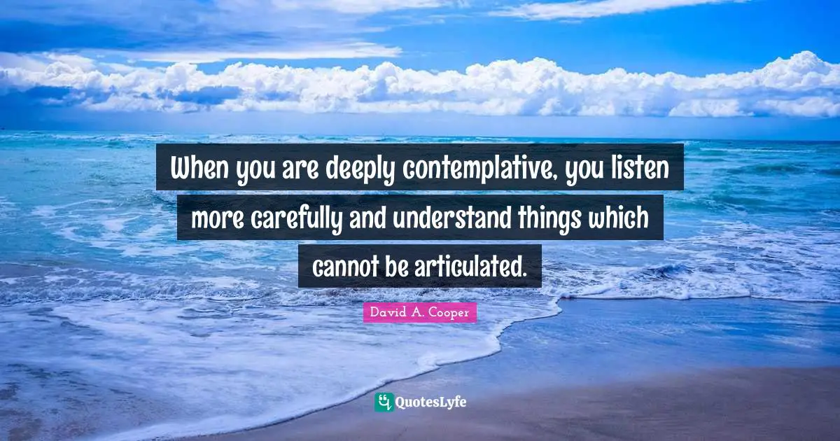 When you are deeply contemplative, you listen more carefully and understand things which cannot be articulated.