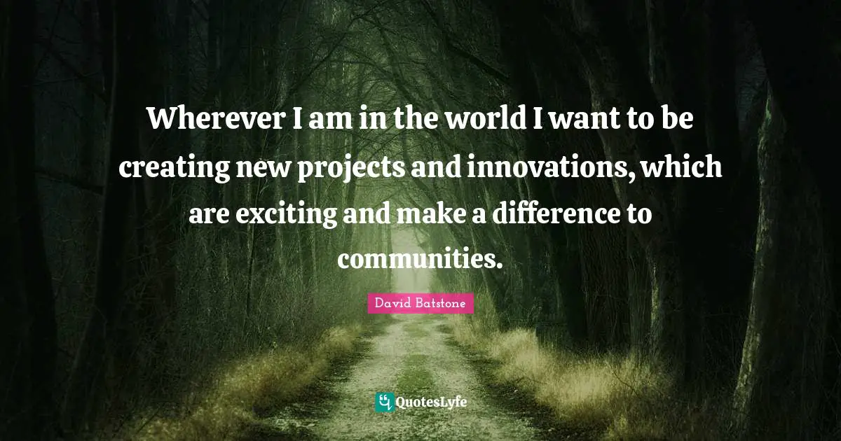 Wherever I am in the world I want to be creating new projects and innovations, which are exciting and make a difference to communities.