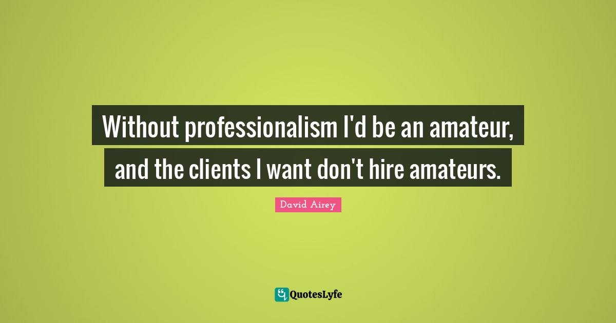 Without professionalism I'd be an amateur, and the clients I want don't hire amateurs.