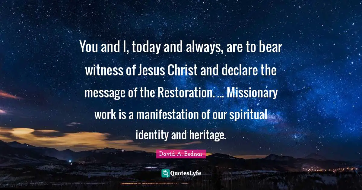 David A. Bednar Quotes: "You and I, today and always, are to bear witness of Jesus Christ and declare the message of the Restoration. ... Missionary work is a manifestation of our spiritual identity and heritage."
