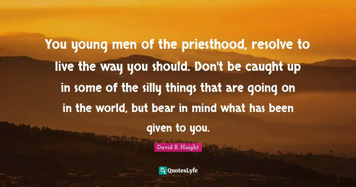 David B. Haight Quotes: "You young men of the priesthood, resolve to live the way you should. Don't be caught up in some of the silly things that are going on in the world, but bear in mind what has been given to you."
