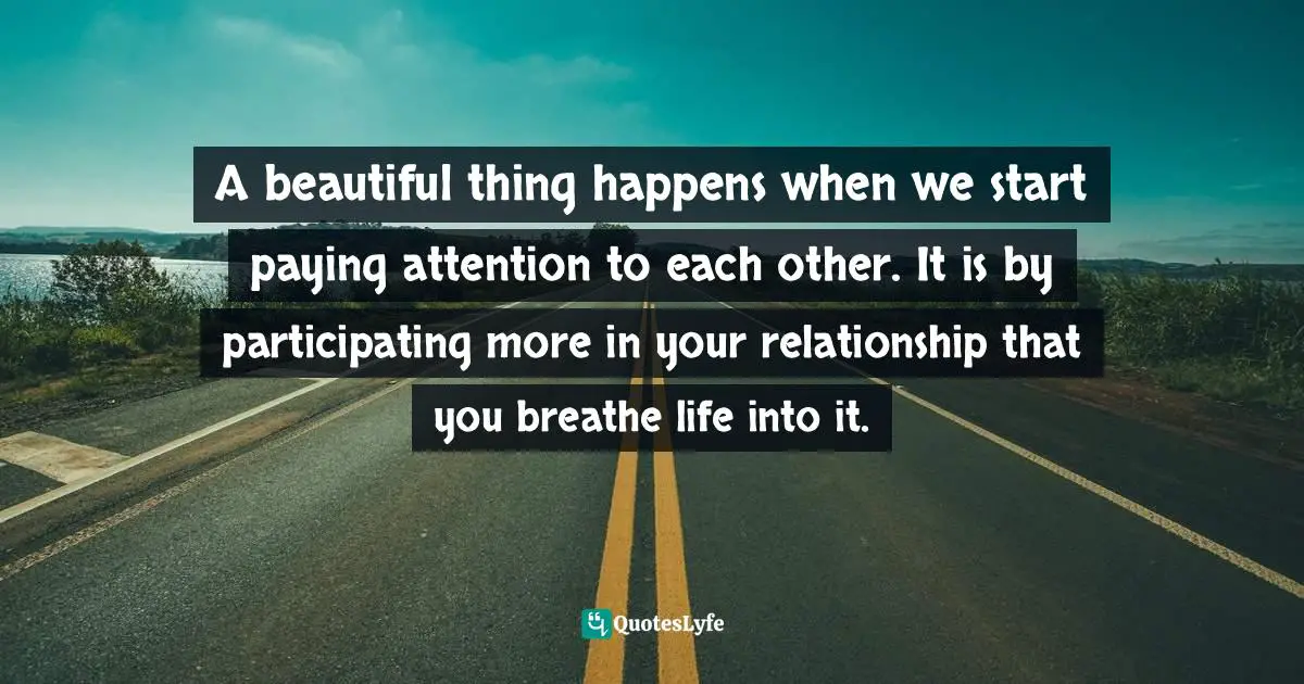 A beautiful thing happens when we start paying attention to each other. It is by participating more in your relationship that you breathe life into it.