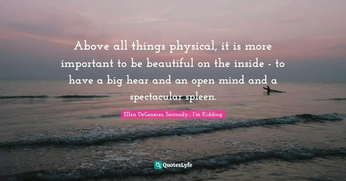 Above all things physical, it is more important to be beautiful on the inside - to have a big hear and an open mind and a spectacular spleen.