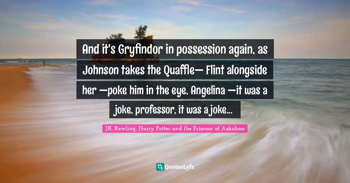 J.K. Rowling, Harry Potter And The Prisoner Of Azkaban Quotes: "And it's Gryfindor in possession again, as Johnson takes the Quaffle— Flint alongside her —poke him in the eye, Angelina —it was a joke, professor, it was a joke..."