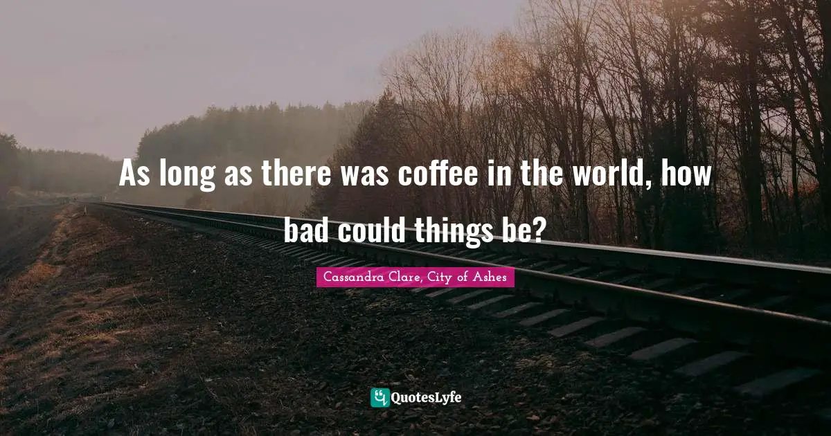 As long as there was coffee in the world, how bad could things be?