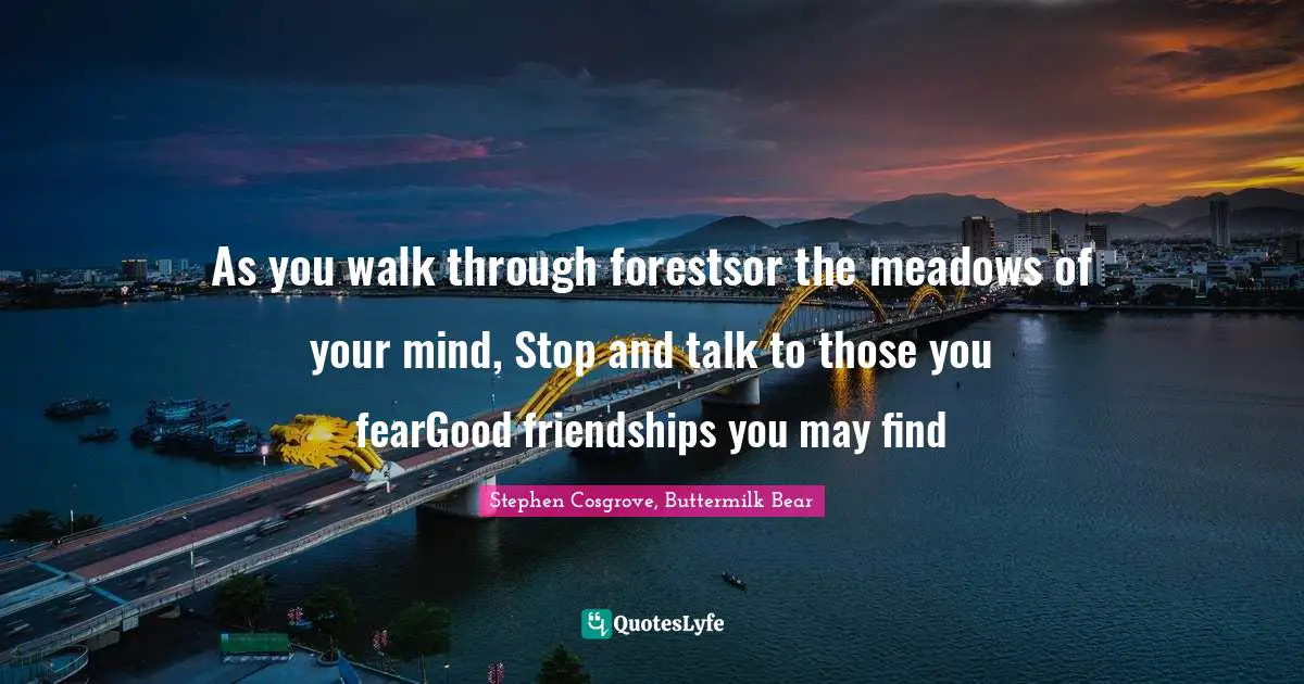 As you walk through forestsor the meadows of your mind, Stop and talk to those you fearGood friendships you may find