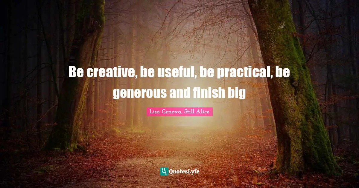 Be creative, be useful, be practical, be generous and finish big