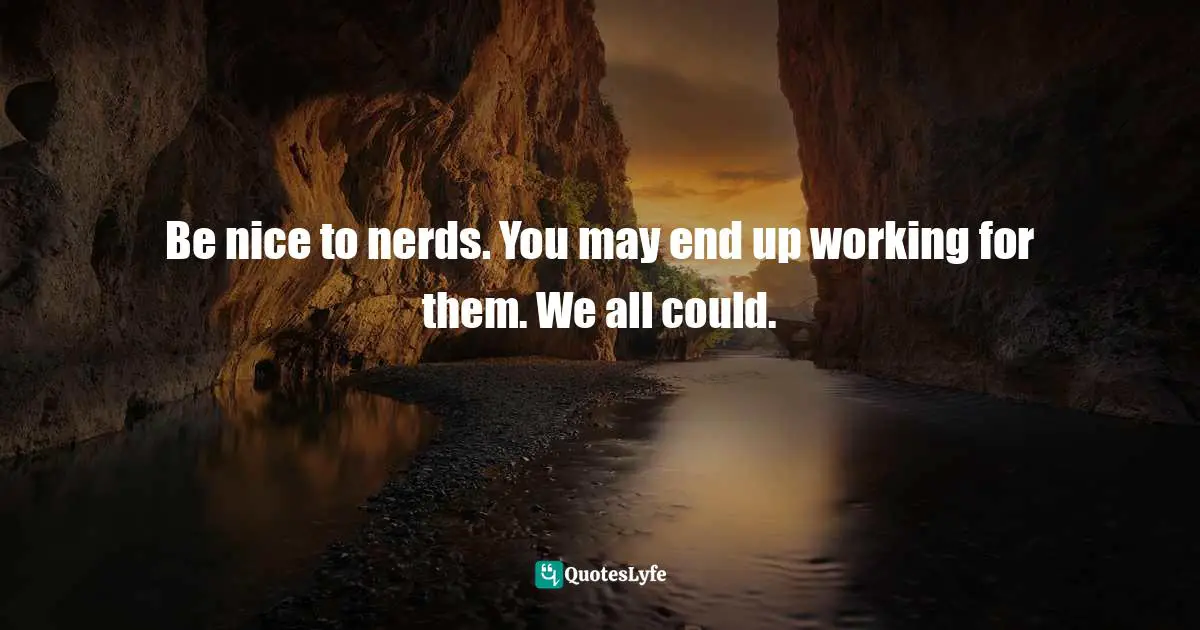 Be nice to nerds. You may end up working for them. We all could.
